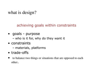 what is design?
achieving goals within constraints
• goals - purpose
– who is it for, why do they want it
• constraints
– materials, platforms
• trade-offs
• ​
to balance two things or situations that are opposed to each
other.
 
