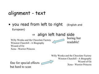 alignment - text
• you read from left to right (English and
European)
 align left hand side
Willy Wonka and the Chocolate Factory
Winston Churchill - A Biography
Wizard of Oz
Xena - Warrior Princess
Willy Wonka and the Chocolate Factory
Winston Churchill - A Biography
Wizard of Oz
Xena - Warrior Princess
fine for special effects
but hard to scan
boring but
readable!
 
