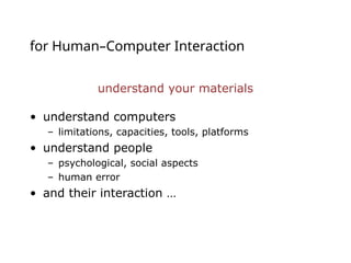 for Human–Computer Interaction
understand your materials
• understand computers
– limitations, capacities, tools, platforms
• understand people
– psychological, social aspects
– human error
• and their interaction …
 
