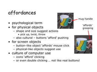 affordances
• psychological term
• for physical objects
– shape and size suggest actions
• pick up, twist, throw
– also cultural – buttons ‘afford’ pushing
• for screen objects
– button–like object ‘affords’ mouse click
– physical-like objects suggest use
• culture of computer use
– icons ‘afford’ clicking
– or even double clicking … not like real buttons!
mug handle
‘affords’
grasping
 