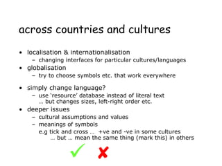 across countries and cultures
• localisation & internationalisation
– changing interfaces for particular cultures/languages
• globalisation
– try to choose symbols etc. that work everywhere
• simply change language?
– use ‘resource’ database instead of literal text
… but changes sizes, left-right order etc.
• deeper issues
– cultural assumptions and values
– meanings of symbols
e.g tick and cross … +ve and -ve in some cultures
… but … mean the same thing (mark this) in others


 