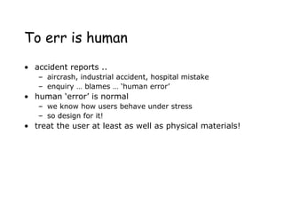 To err is human
• accident reports ..
– aircrash, industrial accident, hospital mistake
– enquiry … blames … ‘human error’
• human ‘error’ is normal
– we know how users behave under stress
– so design for it!
• treat the user at least as well as physical materials!
 