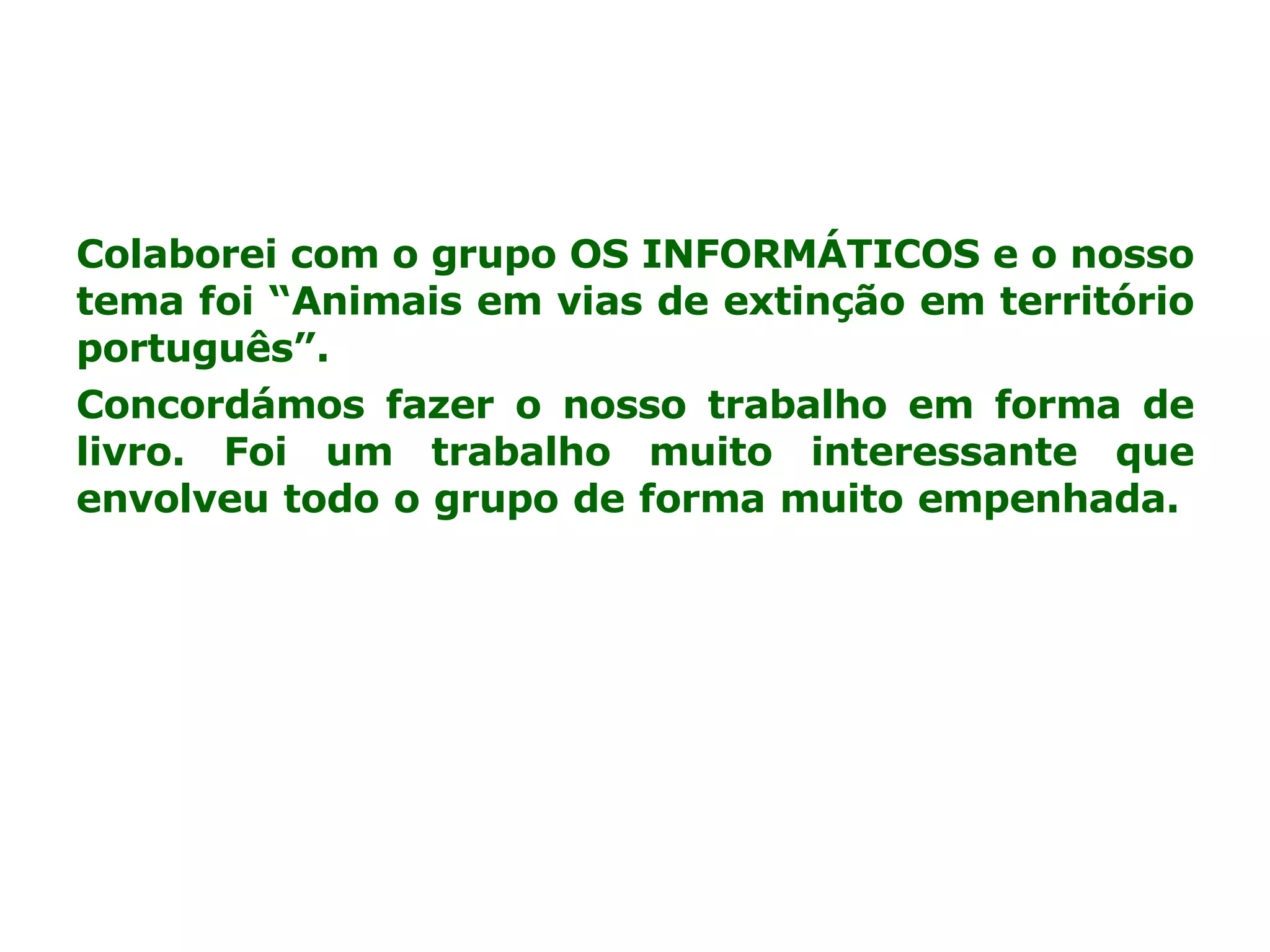 Colaborei com o grupo OS INFORMÁTICOS e o nosso tema foi “Animais em vias de extinção em território português”. Concordámos fazer o nosso trabalho em forma de livro. Foi um trabalho muito interessante que envolveu todo o grupo de forma muito empenhada.