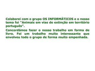 Colaborei com o grupo OS INFORMÁTICOS e o nosso tema foi “Animais em vias de extinção em território português”. Concordámos fazer o nosso trabalho em forma de livro. Foi um trabalho muito interessante que envolveu todo o grupo de forma muito empenhada.  