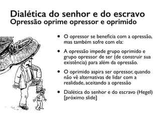 Dialética do senhor e do escravo
Opressão oprime opressor e oprimido
• O opressor se beneﬁcia com a opressão,
mas também sofre com ela:
• A opressão impede grupo oprimido e
grupo opressor de ser (de construir sua
existência) para além da opressão.
• O oprimido aspira ser opressor, quando
não vê alternativas de lidar com a
realidade, aceitando a opressão
• Dialética do senhor e do escravo (Hegel)
[próximo slide]
 