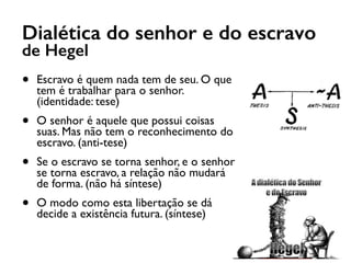 Dialética do senhor e do escravo
de Hegel
• Escravo é quem nada tem de seu. O que
tem é trabalhar para o senhor.
(identidade: tese)
• O senhor é aquele que possui coisas
suas. Mas não tem o reconhecimento do
escravo. (anti-tese)
• Se o escravo se torna senhor, e o senhor
se torna escravo, a relação não mudará
de forma. (não há síntese)
• O modo como esta libertação se dá
decide a existência futura. (síntese)
 