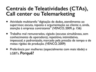 Centrais de Teleatividades (CTAs),
Call center ou Telemarketing
• Atividade multitarefa:“digitação de dados, atendimento ao
supervisor, escuta, reposta e argumentação ao cliente e, ainda,
atenção à empresa contratante” (VENCO, 2009, p. 156)
• Trabalho mal remunerados, vigiado (escutas simultâneas, sem
conhecimento da operadora), repetitivo, intimidativo,
impessoal, e padronizado, marcado pela pressão de tempo e de
metas rígidas de produção. (VENCO, 2009)
• Preferência por mulheres (especialmente com mais idade) e
LGBTs. Porquê?
 