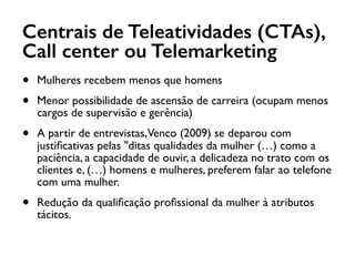 Centrais de Teleatividades (CTAs),
Call center ou Telemarketing
• Mulheres recebem menos que homens
• Menor possibilidade de ascensão de carreira (ocupam menos
cargos de supervisão e gerência)
• A partir de entrevistas,Venco (2009) se deparou com
justiﬁcativas pelas "ditas qualidades da mulher (…) como a
paciência, a capacidade de ouvir, a delicadeza no trato com os
clientes e, (…) homens e mulheres, preferem falar ao telefone
com uma mulher.
• Redução da qualiﬁcação proﬁssional da mulher à atributos
tácitos.
 