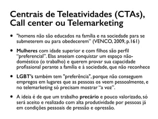 Centrais de Teleatividades (CTAs),
Call center ou Telemarketing
• "homens não são educados na família e na sociedade para se
submeterem ou para obedecerem” (VENCO, 2009, p.161)
• Mulheres com idade superior e com ﬁlhos são perﬁl
“preferencial”. Elas anseiam conquistar um espaço não-
doméstico (o trabalho) e querem provar sua capacidade
proﬁssional perante a família e à sociedade, que não reconhece
• LGBT’s também tem "preferência", porque não conseguem
empregos em lugares que as pessoas os veem pessoalmente, e
no telemarketing só precisam mostrar “a voz”.
• A ideia é de que um trabalho precário e pouco valorizado, só
será aceito e realizado com alta produtividade por pessoas já
em condições pessoais de pressão e opressão.
 