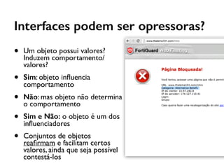 Interfaces podem ser opressoras?
• Um objeto possui valores?
Induzem comportamento/
valores?
• Sim: objeto inﬂuencia
comportamento
• Não: mas objeto não determina
o comportamento
• Sim e Não: o objeto é um dos
inﬂuenciadores
• Conjuntos de objetos
reaﬁrmam e facilitam certos
valores, ainda que seja possível
contestá-los
 