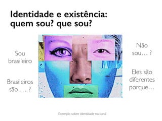Identidade e existência:
quem sou? que sou?
Sou
brasileiro
Não
sou… ?
Eles são
diferentes
porque…
Brasileiros
são …. ?
Exemplo sobre identidade nacional
 