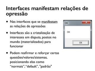 Interfaces manifestam relações de
opressão
• Nas interfaces que se manifestam
as relações de opressões
• Interfaces são a cristalização de
interesses em disputa, postos no
mundo (materializados) para
funcionar
• Podem reaﬁrmar e reforçar certas
questões/valores/sistemas,
posicionando elas como
“normais”,“default”, "padrão"
 