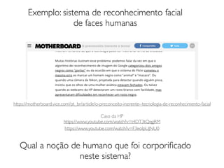 Exemplo: sistema de reconhecimento facial
de faces humanas
Qual a noção de humano que foi corporiﬁcado
neste sistema?
https://motherboard.vice.com/pt_br/article/o-preconceito-inerente--tecnologia-de-reconhecimento-facial
Caso da HP
https://www.youtube.com/watch?v=t4DT3tQqgRM
https://www.youtube.com/watch?v=F3eoIpUJNU0
 