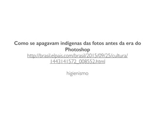 Como se apagavam indígenas das fotos antes da era do
Photoshop
http://brasil.elpais.com/brasil/2015/09/25/cultura/
1443141572_008552.html
higienismo
 