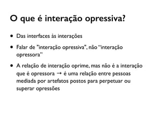 O que é interação opressiva?
• Das interfaces às interações
• Falar de "interação opressiva", não “interação
opressora”
• A relação de interação oprime, mas não é a interação
que é opressora → é uma relação entre pessoas
mediada por artefatos postos para perpetuar ou
superar opressões
 