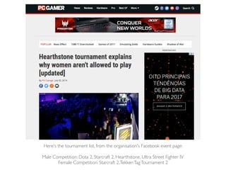 Here's the tournament list, from the organisation's Facebook event page:
Male Competition: Dota 2, Starcraft 2, Hearthstone, Ultra Street Fighter IV
Female Competition: Starcraft 2,TekkenTagTournament 2
 