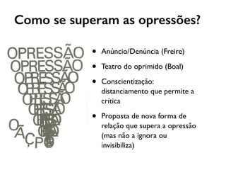 Como se superam as opressões?
• Anúncio/Denúncia (Freire)
• Teatro do oprimido (Boal)
• Conscientização:
distanciamento que permite a
crítica
• Proposta de nova forma de
relação que supera a opressão
(mas não a ignora ou
invisibiliza)
 