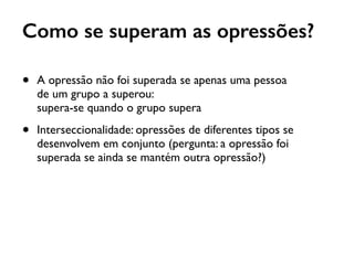 • A opressão não foi superada se apenas uma pessoa  
de um grupo a superou:  
supera-se quando o grupo supera
• Interseccionalidade: opressões de diferentes tipos se
desenvolvem em conjunto (pergunta: a opressão foi
superada se ainda se mantém outra opressão?)
Como se superam as opressões?
 