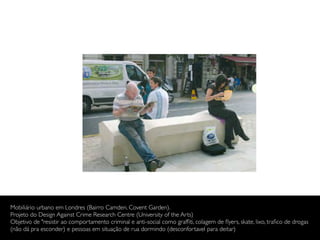 Mobiliário urbano em Londres (Bairro Camden, Covent Garden).
Projeto do Design Against Crime Research Centre (University of the Arts)
Objetivo de "resistir ao comportamento criminal e anti-social como grafﬁti, colagem de ﬂyers, skate, lixo, traﬁco de drogas
(não dá pra esconder) e pessoas em situação de rua dormindo (desconfortavel para deitar)
 