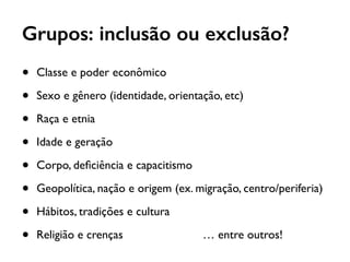 Grupos: inclusão ou exclusão?
• Classe e poder econômico
• Sexo e gênero (identidade, orientação, etc)
• Raça e etnia
• Idade e geração
• Corpo, deﬁciência e capacitismo
• Geopolítica, nação e origem (ex. migração, centro/periferia)
• Hábitos, tradições e cultura
• Religião e crenças … entre outros!
 