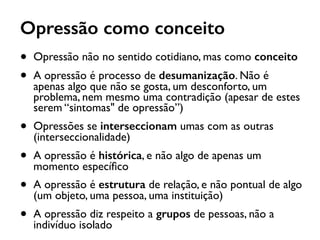 Opressão como conceito
• Opressão não no sentido cotidiano, mas como conceito
• A opressão é processo de desumanização. Não é
apenas algo que não se gosta, um desconforto, um
problema, nem mesmo uma contradição (apesar de estes
serem “sintomas" de opressão”)
• Opressões se interseccionam umas com as outras
(interseccionalidade)
• A opressão é histórica, e não algo de apenas um
momento especíﬁco
• A opressão é estrutura de relação, e não pontual de algo
(um objeto, uma pessoa, uma instituição)
• A opressão diz respeito a grupos de pessoas, não a
indivíduo isolado
 