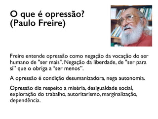 O que é opressão?
(Paulo Freire)
Freire entende opressão como negação da vocação do ser
humano de "ser mais". Negação da liberdade, de "ser para
si” que o obriga a “ser menos”.
A opressão é condição desumanizadora, nega autonomia.
Opressão diz respeito a miséria, desigualdade social,
exploração do trabalho, autoritarismo, marginalização,
dependência.
 