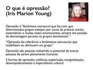 O que é opressão?
(Iris Marion Young)
Opressão é "fenômeno estrutural que faz com que
determinados grupos estejam, por causa de práticas sociais
sistemáticas e muitas vezes inconscientes, sempre em posição
de desvantagem perante os grupos dominantes.“
“Opressão faz referência a fenômenos estruturais que
imobilizam ou diminuem um grupo”
Opressão são pessoas reduzindo o potencial de outras
pessoas de serem plenamente humanas
5 formas de opressão: violência, exploração, marginalização,
desempoderamento e imperialismo cultural
 