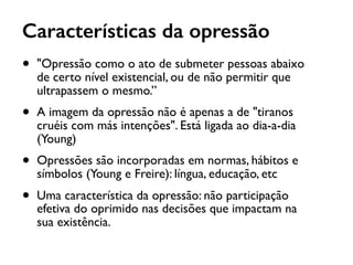 Características da opressão
• "Opressão como o ato de submeter pessoas abaixo
de certo nível existencial, ou de não permitir que
ultrapassem o mesmo.”
• A imagem da opressão não é apenas a de "tiranos
cruéis com más intenções". Está ligada ao dia-a-dia
(Young)
• Opressões são incorporadas em normas, hábitos e
símbolos (Young e Freire): língua, educação, etc
• Uma característica da opressão: não participação
efetiva do oprimido nas decisões que impactam na
sua existência.
 