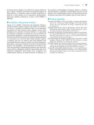 Interações Fármaco–Receptor | 17
base genética e fisiopatológica da doença, médicos e cientistas
deverão aprender a combinar a especificidade molecular de um
fármaco com a especificidade genética e fisiopatológica do alvo
do fármaco para desenvolver terapias cada vez mais seletivas.
n Leituras Sugeridas
Alexander SP, Mathie A, Peters JA. Guide to receptors and channels.
2nd ed. Br J Pharmacol 2006;147(Suppl 3):S1–S168. (Resumo
sucinto dos alvos moleculares de drogas, organizado por tipos
de receptores.)
Berg JM, Tymoczko JL, Stryer L. Biochemistry. 6th ed. New York:
WH Freeman and Company; 2006. (Contém informações estrutu-
rais sobre receptores, especialmente proteínas G.)
Krause DS, Van Etten RA. Tyrosine kinases as targets for cancer thera-
py. N Engl J Med 2005;353:172–187. (Discute a desregulação das
proteínas tirosinocinases no câncer e o direcionamento de drogas
como imatinibe para essas moléculas.)
Perez DM, Karnik SS. Multiple signaling states of G protein-coupled
receptors. Pharmacol Rev 2005;57:147–161. (Discute as muitas
funções das proteínas G na sinalização celular.)
Pratt WB, Taylor P, eds. Principles of drug action: the basis of pharma-
cology. 3rd ed. New York: Churchill Livingstone; 1990. (Contém
uma discussão detalhada das interações fármaco–receptor.)
Savage DG, Antman KH. Imatinib mesylate—a new targeted therapy.
N Engl J Med 2002;346:683–693. (Resume a base fisiopatológica
da leucemia mielóide crônica e revê a base mecanicista da espe-
cificidade do imatinibe.)
da doença ulcerosa péptica. Ao contrário dos agentes antiúlcera
que se ligam a receptores envolvidos na geração fisiológica de
ácido gástrico, os antiácidos atuam de modo inespecífico ao
absorver o ácido gástrico ou ao neutralizá-lo quimicamente.
Entre esses agentes, destacam-se as bases, como NaHCO3 e
Mg(OH)2.
n Conclusão e Perspectivas Futuras
Apesar de os detalhes moleculares das interações fármaco–
receptor exibirem amplas variações entre fármacos de diferen-
tes classes e receptores de diferentes tipos, os seis principais
mecanismos de ação descritos neste capítulo servem como
paradigmas dos princípios de farmacodinâmica. A capacidade
de classificar os fármacos com base em seus mecanismos de
ação permite simplificar o estudo da farmacologia, visto que o
mecanismo molecular de ação de um fármaco geralmente pode
ser associado a seus níveis de ação celular, tecidual, orgânica
e sistêmica. Por sua vez, torna-se mais fácil entender como
determinado fármaco é capaz de mediar seus efeitos terapêuticos
particulares e seus efeitos colaterais ou adversos em determinado
paciente. Na atualidade, o desenvolvimento de fármacos tem,
como meta principal, a identificação de fármacos que sejam alta-
mente seletivos, planejando moléculas direcionadas para alvos
específicos responsáveis pela doença. Com o progresso nos
conhecimentos relativos ao desenvolvimento de fármacos e à
 