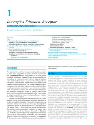 INTRODUÇÃO
Por que determinado fármaco afeta a função cardíaca, enquan-
to outro altera o equilíbrio da água e dos íons nos rins? Por
que o ciprofloxacino mata efetivamente as bactérias, porém
raramente prejudica o paciente? Essas perguntas podem ser
respondidas se examinarmos, em primeiro lugar, a interação
entre determinado fármaco e seu alvo molecular específico e,
em seguida, considerarmos o papel dessa ação dentro de um
contexto fisiológico mais amplo. Este capítulo enfoca os detalhes
moleculares das interações fármaco–receptor, enfatizando a
variedade de receptores existentes e seus mecanismos molecu-
lares. Essa discussão fornece uma base conceitual para a ação
dos numerosos fármacos e classes de fármacos considerados
neste livro. Serve também como base para o Cap. 2, que analisa
as relações quantitativas entre as interações fármaco–receptor
e os efeitos farmacológicos.
Embora os fármacos possam, teoricamente, ligar-se a quase
qualquer tipo de alvo tridimensional, a maioria dos fármacos
produz seus efeitos desejados (terapêuticos) através de uma
interação seletiva com moléculas-alvo, que desempenham
importantes papéis na função fisiológica e fisiopatológica.
Em muitos casos, a seletividade da ligação do fármaco a
determinados receptores também estabelece os efeitos inde-
sejáveis (adversos) de um fármaco. Em geral, os fármacos
são moléculas que interagem com componentes moleculares
específicos de um organismo, produzindo alterações bioquí-
micas e fisiológicas dentro desse organismo. Os receptores
de fármacos são macromoléculas que, através de sua ligação a
determinado fármaco, medeiam essas alterações bioquímicas
e fisiológicas.
n
n Caso
Decidido a aproveitar a sua recente aposentadoria, o Sr. B fez ques-
tão de passar a jogar tênis o mais freqüentemente possível no ano
passado. Nos últimos 3 meses, entretanto, começou a sentir-se
cada vez mais cansado. Além disso, hoje em dia, ele não consegue
mais terminar as refeições, apesar de sempre ter sido um “bom
garfo”. Preocupado e querendo saber o motivo desses sintomas
inespecíficos, o Sr. B marcou uma consulta com o seu médico.
Durante o exame físico, o médico percebe um baço aumentado,
que se estende até cerca de 10 cm abaixo do arco costal esquerdo;
nos demais aspectos, o exame físico do Sr. B encontra-se dentro dos
limites normais. O exame de sangue revela aumento na contagem
total de leucócitos (70.000 células/mm3
), com aumento absoluto
no número de neutrófilos, bastonetes, metamielócitos e mielócitos,
porém sem células blásticas (células precursoras indiferenciadas). A
análise citogenética das células em metáfase demonstra que 90%
das células mielóides do Sr. B possuem o cromossomo Filadélfia
(indicando uma translocação entre os cromossomos 9 e 22), con-
firmando o diagnóstico de leucemia mielóide crônica. O médico
prescreve um tratamento com imatinibe, um inibidor altamente
seletivo da BCR-Abl tirosinocinase, que é codificada pelo cromosso-
mo Filadélfia. No mês seguinte, as células contendo o cromossomo
Filadélfia desaparecem por completo do sangue circulante, e o Sr.
B começa a sentir-se bem o suficiente para competir num torneio
de seniores. O Sr. B continua tomando imatinibe diariamente, e as
contagens hematológicas estão totalmente normais. O Sr. B não
Interações Fármaco–Receptor
1
Christopher W. Cairo, Josef B. Simon e David E. Golan
Introdução
Caso
Conformação e Química dos Fármacos e dos Receptores
Impacto da Ligação do Fármaco sobre o Receptor
Efeitos das Membranas sobre as Interações Fármaco–Receptor
Determinantes Moleculares e Celulares da Seletividade dos
Fármacos
Principais Tipos de Receptores de Fármacos
Canais Iônicos Transmembrana
Receptores Transmembrana Acoplados à Proteína G
Receptores Transmembrana com Domínios Citosólicos
Enzimáticos
Receptores com Tirosinocinases
Receptores com Tirosinofosfatases
Receptores Associados a Tirosinocinase
Receptores com Serina/Treoninocinases
Receptores com Guanilil Ciclases
Receptores Intracelulares
Enzimas Extracelulares
Receptores de Adesão da Superfície Celular
Processamento de Sinais Decorrentes de Interações
Fármaco–Receptor
Regulação Celular das Interações Fármaco–Receptor
Fármacos que não se Enquadram no Modelo de Fármaco–Receptor
Conclusão e Perspectivas Futuras
Leituras Sugeridas
 