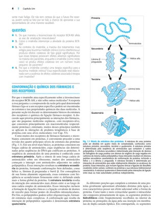4 | Capítulo Um
sente mais fadiga. Ele não tem certeza do que o futuro lhe reser-
va, porém sente-se feliz por ter tido a chance de aproveitar a sua
aposentadoria de uma maneira saudável.
QUESTÕES
n 1. De que maneira a tirosinocinase do receptor BCR-Abl afeta
as vias de sinalização intracelulares?
n 2. Como o imatinibe interrompe a atividade da proteína BCR-
Abl?
n 3. Ao contrário do imatinibe, a maioria dos tratamentos mais
antigos para leucemia mielóide crônica (como interferona-␣)
produzia efeitos colaterais de tipo gripal significativos. Por
que essas terapias provocam efeitos adversos significativos
na maioria dos pacientes, enquanto o imatinibe (como neste
caso) só produz efeitos colaterais em um número muito
pequeno de pacientes?
n 4. Por que o imatinibe constitui uma terapia específica para a
leucemia mielóide crônica? Essa especificidade está relacio-
nada com a ausência de efeitos colaterais associada à terapia
com imatinibe?
CONFORMAÇÃO E QUÍMICA DOS FÁRMACOS E
DOS RECEPTORES
Por que o imatinibe atua especificamente sobre a tirosinocinase
do receptor BCR-Abl, e não sobre outras moléculas? A resposta
a essa pergunta e a compreensão da razão pela qual determinado
fármaco liga-se a um receptor específico podem ser encontradas
na estrutura e nas propriedades químicas das duas moléculas. A
presente seção irá discutir os determinantes básicos da estrutura
dos receptores e química da ligação fármaco–receptor. A dis-
cussão aqui prioriza principalmente as interações dos fármacos,
que são pequenas moléculas orgânicas, com receptores-alvo,
que consistem principalmente em macromoléculas (especial-
mente proteínas); entretanto, muitos desses princípios também
se aplicam às interações de produtos terapêuticos à base de
proteína com seus alvos moleculares (ver Cap. 53).
Como muitos dos receptores de fármacos humanos e micro-
bianos consistem em proteínas, é conveniente proceder a uma
revisão dos quatro principais níveis de estrutura das proteínas
(Fig. 1.1). Em seu nível mais básico, as proteínas consistem em
longas cadeias de aminoácidos, cujas seqüências são determi-
nadas pelas seqüências do DNA que codificam as proteínas. A
seqüência de aminoácidos de uma proteína é conhecida como
estrutura primária. Após a síntese de uma longa cadeia de
aminoácidos sobre um ribossomo, muitos dos aminoácidos
começam a interagir com aminoácidos adjacentes na cadeia
polipeptídica. Essas interações resultam na estrutura secundá-
ria da proteína, formando conformações bem definidas, como
hélice ␣, lâminas ␤ pregueadas e barril ␤. Em conseqüência
de sua forma altamente organizada, essas estruturas com fre-
qüência se acondicionam firmemente entre si, definindo ainda
mais a forma global da proteína. A estrutura terciária resulta
da interação dos aminoácidos mais distais entre si ao longo de
uma cadeia simples de aminoácidos. Essas interações incluem
a formação de ligações iônicas e a ligação covalente de átomos
de enxofre para formar pontes de dissulfeto intramoleculares.
Por fim, os polipeptídios podem sofrer oligomerização, forman-
do estruturas mais complexas. A conformação que resulta da
interação de polipeptídios separados é denominada estrutura
quaternária.
As diferentes porções que compõem a estrutura de uma pro-
teína geralmente apresentam afinidades distintas pela água, e
essa característica possui um efeito adicional sobre a forma da
proteína. Como tanto o meio extracelular quanto o intracelular
são compostos primariamente de água, os segmentos protéicos
hidrofóbicos estão freqüentemente recolhidos no interior da
proteína ou protegidos da água pela sua inserção em membra-
nas de dupla camada lipídica. Em contrapartida, os segmentos
Primária
Aminoácidos
Hélice alfa
Hélice alfa
Lâmina β
pregueada
Lâmina beta
Secundária
Terciária
Quaternária
Fig. 1.1 Níveis de estrutura das proteínas. A estrutura de uma proteína
pode ser dividida em quatro níveis de complexidade, conhecidos como
estrutura primária, secundária, terciária e quaternária. A estrutura primária
é determinada pela seqüência de aminoácidos que compõem a cadeia
polipeptídica. A estrutura secundária é determinada pela interação de átomos
de hidrogênio de carga positiva com átomos de oxigênio de carga negativa em
carbonos da mesma cadeia polipeptídica. Essas interações resultam em diversos
padrões secundários característicos de conformação da proteína, incluindo a
hélice ␣ e a lâmina ␤ pregueada. A estrutura terciária é determinada por
interações de aminoácidos que estão relativamente distantes no arcabouço da
proteína. Essas interações, que incluem ligações iônicas e ligações de dissulfeto
covalentes (entre outras), conferem às proteínas a sua estrutura tridimensional
característica. A estrutura quaternária é determinada pelas interações de ligação
entre duas ou mais subunidades protéicas independentes.
 