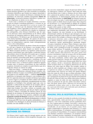Interações Fármaco–Receptor | 7
lipídios da membrana. Muitos receptores transmembrana apre-
sentam domínios lipofílicos que estão assentados na membrana
e domínios hidrofílicos que residem nos espaços intracelular e
extracelular. Outros receptores de fármacos, incluindo diversos
reguladores da transcrição (também denominados fatores de
transcrição), só possuem domínios hidrofílicos e podem resi-
dir no citoplasma, no núcleo ou em ambos.
Assim como a estrutura do receptor determina a sua loca-
lização em relação à membrana plasmática, a estrutura de um
fármaco afeta a sua capacidade de ter acesso ao receptor. Por
exemplo, os fármacos que são altamente hidrossolúveis têm,
com freqüência, menos capacidade de atravessar a membrana
plasmática e ligar-se a moléculas-alvo situadas no citoplasma.
Em contrapartida, certos fármacos hidrofílicos que são capa-
zes de atravessar canais transmembrana ou de utilizar outros
mecanismos de transporte podem ter rápido acesso a recepto-
res citoplasmáticos. Os fármacos que são altamente lipofílicos,
como muitos hormônios esteróides, são capazes de atravessar
o ambiente lipídico hidrofóbico da membrana plasmática sem
canais ou transportadores especiais, tendo conseqüentemente
acesso a alvos intracelulares.
A capacidade dos fármacos de alterar a forma dos receptores
faz com que a ligação de um fármaco a seu receptor sobre a
superfície celular possa afetar funções no interior das célu-
las. Muitos receptores protéicos na superfície celular possuem
domínios extracelulares que estão ligados a moléculas efetoras
intracelulares através de domínios do receptor que se estendem
pela membrana plasmática. Em alguns casos, a mudança na
forma do domínio extracelular pode alterar a conformação dos
domínios do receptor que atravessam a membrana e/ou que
são intracelulares, resultando em alteração na função do recep-
tor. Em outros casos, os fármacos podem estabelecer ligações
cruzadas entre os domínios extracelulares de duas moléculas
receptoras, formando um complexo receptor dimérico que ativa
moléculas efetoras no interior da célula.
Todos esses fatores — estrutura do fármaco e do receptor, for-
ças químicas que influenciam a interação fármaco–receptor, solu-
bilidade do fármaco na água e na membrana plasmática e função
do receptor no seu ambiente celular — conferem especificidade
significativa às interações entre fármacos e seus receptores-alvo.
Este livro apresenta numerosos exemplos de fármacos que podem
ter acesso e ligar-se a receptores de modo a induzir uma mudan-
ça de sua conformação, produzindo conseqüentemente um efeito
bioquímico ou fisiológico. Esse princípio sugere que, uma vez
adquirido o conhecimento da estrutura de um receptor, pode-se,
teoricamente, projetar um fármaco capaz de interromper a ati-
vidade deste receptor. Com efeito, existem, no momento atual,
muitas pesquisas em andamento, que têm por objetivo aumentar
a eficácia e reduzir a toxicidade dos fármacos através de uma
alteração da sua estrutura, de modo que possam ligar-se de modo
mais seletivo a seus alvos. Esse processo, conhecido como pla-
nejamento racional de fármacos, propiciou o desenvolvimento
de inibidores da protease que afetaram profundamente a evolução
da doença pelo HIV, bem como de agentes antineoplásicos, como
o imatinibe. Essa abordagem no desenvolvimento de fármacos é
discutida com mais detalhes no Cap. 48.
DETERMINANTES MOLECULARES E CELULARES DA
SELETIVIDADE DOS FÁRMACOS
Um fármaco ideal é aquele capaz de interagir apenas com um
alvo molecular que produza o efeito terapêutico desejado, mas
não com alvos moleculares capazes de provocar efeitos adver-
sos indesejáveis. Embora esse fármaco ideal ainda não tenha
sido descoberto (isto é, todos os fármacos de uso clínico atual
têm o potencial de produzir efeitos adversos, bem como efei-
tos terapêuticos), os farmacologistas podem tirar proveito de
diversos determinantes da seletividade dos fármacos numa ten-
tativa de atingir essa meta. A seletividade quanto à ação de um
fármaco pode ser obtida através de pelo menos duas categorias
de mecanismos: (1) a especificidade de subtipos de receptores
quanto ao tipo celular e (2) a especificidade do acoplamento
receptor–efetor quanto ao tipo celular.
Embora numerosos receptores potenciais de fármacos este-
jam amplamente distribuídos entre diversos tipos de células,
alguns receptores são mais limitados na sua distribuição. A
administração sistêmica de fármacos que interagem com esses
receptores localizados pode resultar em efeito terapêutico alta-
mente seletivo. Por exemplo, os fármacos cujos alvos consistem
em processos universais, como a síntese de DNA, tendem a
causar efeitos colaterais tóxicos significativos; este é o caso
de numerosos agentes quimioterápicos atualmente disponí-
veis para o tratamento do câncer. Outros fármacos cujos alvos
consistem em processos que se restringem a determinado tipo
de célula, como a produção de ácido no estômago, podem ter
menos efeitos adversos. O imatinibe é um fármaco extrema-
mente seletivo, visto que a proteína BCR-Abl não é expressa
nas células normais (não-cancerosas). Em geral, quanto mais
restrita a distribuição celular do receptor-alvo de determinado
fármaco, maior a probabilidade de o fármaco ser seletivo.
De forma semelhante, embora muitos tipos diferentes de
células possam expressar o mesmo alvo molecular para deter-
minado fármaco, o efeito desse fármaco pode diferir nos vários
tipos celulares, devido a mecanismos diferenciais de acopla-
mento receptor–efetor ou a exigências diferenciais do alvo do
fármaco nos vários tipos de células. Por exemplo, embora os
canais de cálcio regulados por voltagem sejam universalmen-
te expressos no coração, as células marca-passo cardíacas são
relativamente mais sensíveis aos efeitos dos agentes bloquea-
dores dos canais de cálcio do que as células musculares ventri-
culares cardíacas. Esse efeito diferencial é atribuível ao fato de
que a propagação do potencial de ação depende principalmente
da ação dos canais de cálcio nas células marca-passo cardíacas,
enquanto os canais de sódio são mais importantes que os de
cálcio nos potenciais de ação das células musculares ventricu-
lares. Em geral, quanto maior a diferença nos mecanismos de
acoplamento receptor–efetor entre os vários tipos de células
que expressam determinado alvo molecular para um fármaco,
mais seletivo tende a ser o fármaco.
PRINCIPAIS TIPOS DE RECEPTORES DE FÁRMACOS
Tendo em vista a grande diversidade de moléculas de fármacos,
seria, aparentemente, muito provável que as interações entre
fármacos e seus alvos moleculares fossem igualmente diver-
sas. Isso é apenas parte da verdade. Com efeito, a maioria das
interações fármaco–receptor atualmente elucidadas podem ser
classificadas, em sua maioria, em seis grandes grupos. Esses
grupos compreendem as interações entre fármacos e (1) canais
iônicos transmembrana, (2) receptores transmembrana acopla-
dos a proteínas G intracelulares, (3) receptores transmembrana
com domínios citosólicos enzimáticos, (4) receptores intrace-
lulares, incluindo enzimas, reguladores da transcrição e proteí-
nas estruturais, (5) enzimas extracelulares e (6) receptores de
 