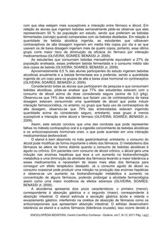 com que elas estejam mais susceptíveis a interação entre fármaco e álcool. Em 
relação às alunas que ingeriam bebidas semanalmente pôde-se observar que elas 
representavam 50 % da população em estudo, sendo que preferiam as bebidas 
fermentadas (cerveja) quando comparadas com as bebidas destiladas. Em relação à 
quantidade de bebida alcoólica ingerida, as estudantes que utilizavam 
contraceptivos de alta dosagem ingeriam em média três copos por dia e as que 
usavam os de baixa dosagem ingeriam mais de quatro copos, portanto, esse último 
grupo corre maior risco de diminuição da eficácia do fármaco por interação 
medicamentosa (OLIVEIRA; SOARES; BENASSI Jr, 2009). 
As estudantes que consumiam bebidas mensalmente equivaliam a 27% da 
população analisada, essas preferiam bebida fermentada e o consumo médio são 
dois copos de bebida (OLIVEIRA; SOARES; BENASSI Jr, 2009). 
Aproximadamente 6,5 % das alunas participantes do estudo ingeriam bebidas 
alcoólicas anualmente e a bebida fermentada era a preferida, sendo a quantidade 
ingerida de um copo para os grupos de alta e baixa dose hormonal no contraceptivo 
(OLIVEIRA; SOARES; BENASSI Jr, 2009). 
Considerando todas as alunas que participaram da pesquisa e que consumiam 
bebidas alcoólicas, pôde-se analisar que 77% das estudantes estavam com o 
consumo de álcool acima da dose considerada segura (acima de 0,3 g/kg). 
Observou-se que 74% das estudantes que faziam uso de contraceptivos de baixa 
dosagem estavam consumindo uma quantidade de álcool que podia induzir 
interação farmacocinética, no entanto, no grupo que fazia uso de contraceptivos de 
alta dosagem, observou-se que 79% das entrevistadas estavam ingerindo 
quantidade acima do considerado seguro, entretanto, esse grupo é menos 
susceptível a interação entre álcool e fármaco (OLIVEIRA; SOARES; BENASSI Jr, 
2009). 
Assim, este estudo concluiu que uma das condutas que pode representar 
falhas no método contraceptivo oral é a ingestão concomitante de bebidas alcoólicas 
e os anticoncepcionais hormonais orais, o que pode acarretar em uma interação 
medicamentosa desfavorável. 
O etanol é bem absorvido no trato gastrointestinal, entretanto, o consumo do 
álcool pode modificar de forma importante o efeito dos fármacos. O metabolismo dos 
fármacos se altera de forma distinta quando o consumo de bebidas alcoólicas é 
agudo ou crônico. Em pacientes com consumo de álcool crônico, o álcool gera uma 
indução nas enzimas hepáticas que leva a um aumento na biotransformação 
metabólica e uma diminuição da atividade dos fármacos levando a maior tolerância a 
esses medicamentos e necessitam de doses mais altas dos fármacos para 
conseguir um efeito terapêutico desejado. Já o consumo agudo de álcool ou 
consumo ocasional pode produzir uma inibição na produção das enzimas hepáticas 
e observa-se um aumento na biotransformação metabólica e aumento na 
concentração de alguns fármacos, podendo prolongar a atividade farmacológica 
assim como uma maior incidência de efeitos adversos (OLIVEIRA; SOARES; 
BENASSI Jr, 2009). 
A alcoolemia apresenta dois picos característicos: o primeiro (menor), 
correspondente à absorção gástrica e o segundo (maior), correspondente à 
absorção intestinal. O etanol estimula a secreção gástrica ácida e retarda o 
esvaziamento gástrico, interferindo na cinética de absorção de fármacos como os 
anticoncepcionais que apresentam absorção intestinal. O etilistas desenvolvem 
tolerância ao etanol e a outros fármacos (tolerância cruzada), isso ocorre devido à 
ENCICLOPÉDIA BIOSFERA, Centro Científico Conhecer - Goiânia, vol.7, N.13; 2011 Pág. 
1460 
 