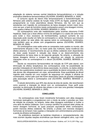 adaptação do sistema nervoso central (tolerância farmacodinâmica) e à indução 
enzimática (tolerância farmacocinética) (OLIVEIRA; SOARES; BENASSI Jr, 2009). 
O consumo agudo de etanol inibe temporariamente a biotransformação de 
fármacos pelo sistema oxidase de função mista (CYP) do fígado, podendo elevar 
perigosamente os níveis plasmáticos desses fármacos, isto faz com que as 
estudantes com ingestão de contraceptivos de baixa dosagem corram maior risco, 
uma vez que, a taxa de hormônio nesse contraceptivo possui uma dosagem mínima, 
mais sujeita a falhas (OLIVEIRA; SOARES; BENASSI Jr, 2009). 
Os contraceptivos orais são metabolizados pelas enzimas citrocromo P-450 
hepáticas. Dado que a dose efetiva mínima de estrógeno é a usada (de certa forma 
para evitar o risco excessivo de tromboembolia), qualquer aumento de sua 
depuração pode resultar em falha do contraceptivo e, ainda, fármacos que induzem 
enzimas podem ter este efeito não apenas sobre os contraceptivos combinados, 
mas também para as pílulas com progesterona apenas (OLIVEIRA; SOARES; 
BENASSI JR, 2009). 
Os contraceptivos orais estão entre os compostos mais usados no mundo, são 
extremamente eficazes e têm, na maior parte das mulheres, baixa incidência dos 
efeitos adversos. O reconhecimento de que os efeitos colaterais eram dependentes 
da dose usada levaram à redução das doses e ao desenvolvimento dos 
contraceptivos de baixa dose ou de segunda geração. No entanto, a utilização de 
baixas dosagens diminui a margem de segurança em relação às possíveis 
interações entre os contraceptivos e o álcool (OLIVEIRA; SOARES; BENASSI Jr, 
2009). 
Devido ao mecanismo farmacocinético de indução de CYP pelo etanol, com 
diminuição de efeitos terapêuticos dos contraceptivos orais há possibilidade de 
gravidez indesejada em decorrência dessa associação, no entanto, os dados obtidos 
a partir dos questionários revelaram que a quantidade de etanol consumida por 25% 
das alunas não ultrapassavam um copo, semanalmente. Essa quantidade de álcool 
ingerida está inserida em uma margem de segurança em relação à eficácia do 
contraceptivo, motivo pelo qual não foram observados casos de gravidez indesejada 
pela associação etanol e contraceptivo oral (OLIVEIRA; SOARES; BENASSI Jr, 
2009). 
O estudo demonstrou que 40% das alunas da área de saúde, não reconheciam 
como possível a interação do álcool com os contraceptivos. Esse perfil pode 
acarretar na diminuição da eficácia das pílulas e com isso uma gravidez indesejada 
(OLIVEIRA; SOARES; BENASSI Jr, 2009). 
ENCICLOPÉDIA BIOSFERA, Centro Científico Conhecer - Goiânia, vol.7, N.13; 2011 Pág. 
1461 
CONCLUSÃO 
Os contraceptivos orais foram inicialmente formulados com altas dosagens 
hormonais (estrogênio e progesterona) com o intuito de evitar a gravidez por meio 
da inibição da ovulação, no entanto, estas altas dosagens submetiam a mulher a 
uma série de efeitos colaterais. Com o avanço cientifico foi possível obter pílulas de 
menor dosagem hormonal, as quais possuem equivalente efeito contraceptivo, 
porém menores efeitos colaterais. No entanto, a pílulas com menores dosagens 
hormonais se tornaram mais sujeitas a interações com antimicrobianos promovendo 
a perda da eficácia contraceptiva. 
Os antibióticos destroem as bactérias intestinais e, conseqüentemente, não 
mais ocorrem àquelas reações enzimáticas que liberam estrogênio ativo, cujo nível 
 