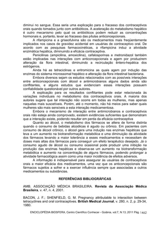 diminui no sangue. Essa seria uma explicação para o fracasso dos contraceptivos 
orais quando tomados junto com antibióticos. A aceleração do metabolismo hepático 
é outro mecanismo pelo qual os antibióticos podem reduzir as concentrações 
hormonais e, portanto, levar ao fracasso das pílulas anticoncepcionais. 
A rifampicina e a griseofulvina são os medicamentos mais freqüentemente 
implicados nos casos de gravidez acidental em usuárias de contraceptivo oral. De 
acordo com as pesquisas farmacocinéticas, a rifampicina induz a atividade 
enzimática hepática, diminuindo a eficácia contraceptiva. 
Penicilinas (ampicilina, amoxicilina), cefalosporinas e metronidazol também 
estão implicadas nas interações com anticoncepcionais e agem por produzirem 
alteração da flora intestinal, diminuindo a recirculação êntero-hepática dos 
estrógenos. 
Ainda há as tetraciclinas e eritromicina as quais agem por indução das 
enzimas do sistema microssomal hepático e alteração da flora intestinal bacteriana. 
Embora diversos sejam os estudos relacionados com as possíveis interações 
entre anticoncepcionais com álcool e antimicrobianos alguns dados ainda são 
conflitantes, e alguns estudos que evidenciam essas interações possuem 
confiabilidade questionável por outros autores. 
A explicação para os resultados conflitantes pode estar relacionada às 
variações individuais no metabolismo dos contraceptivos orais. A maioria dos 
autores sugere que tal interação não ocorre em todas as mulheres, mas apenas 
naquelas mais suscetíveis. Porém, até o momento, não há meios para saber quais 
mulheres são mais sensíveis a esta interação medicamentosa. 
Embora o mecanismo de interação entre antimicrobianos e contraceptivos 
orais não esteja ainda comprovado, existem evidências suficientes que demonstram 
que a interação existe, podendo resultar em perda da eficácia contraceptiva 
Quanto ao álcool, o metabolismo dos fármacos se altera de forma distinta 
quando o consumo de bebidas alcoólicas é agudo ou crônico. Em pacientes com 
consumo de álcool crônico, o álcool gera uma indução nas enzimas hepáticas que 
leva a um aumento na biotransformação metabólica e uma diminuição da atividade 
dos fármacos levando a maior tolerância a esses medicamentos e necessitam de 
doses mais altas dos fármacos para conseguir um efeito terapêutico desejado. Já o 
consumo agudo de álcool ou consumo ocasional pode produzir uma inibição na 
produção das enzimas hepáticas e observa-se um aumento na biotransformação 
metabólica e aumento na concentração de alguns fármacos, podendo prolongar a 
atividade farmacológica assim como uma maior incidência de efeitos adversos. 
A informação é indispensável para assegurar às usuárias de contraceptivos 
orais a maior eficácia dos medicamentos, uma vez que os anticoncepcionais são 
fármacos sujeitos a sofrer e a exercer influência sempre que associadas a outros 
medicamentos ou substâncias. 
ENCICLOPÉDIA BIOSFERA, Centro Científico Conhecer - Goiânia, vol.7, N.13; 2011 Pág. 
1462 
REFERÊNCIAS BIBLIOGRÁFICAS 
AMB. ASSOCIAÇÃO MÉDICA BRASILEIRA. Revista da Associação Médica 
Brasileira, v. 47, n. 4, 2001. 
BACON, J. F.; SHENFIELD, G. M. Pregnancy attributable to interaction between 
tetracyclines and oral contraceptives. British Medical Journal, v. 280, n. 2, p. 29-34, 
1980. 
 