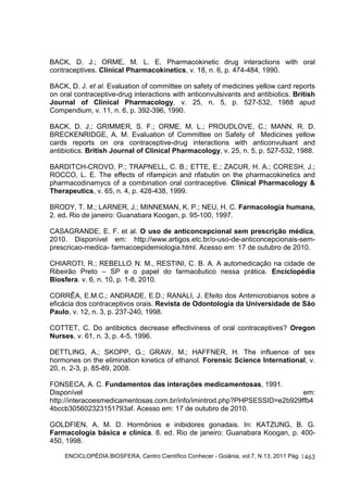 BACK, D. J.; ORME, M. L. E. Pharmacokinetic drug interactions with oral 
contraceptives. Clinical Pharmacokinetics, v. 18, n. 6, p. 474-484, 1990. 
BACK, D. J. et al. Evaluation of committee on safety of medicines yellow card reports 
on oral contraceptive-drug interactions with anticonvulsivants and antibiotics. British 
Journal of Clinical Pharmacology, v. 25, n. 5, p. 527-532, 1988 apud 
Compendium, v. 11, n. 6, p. 392-396, 1990. 
BACK, D. J.; GRIMMER, S. F.; ORME, M. L.; PROUDLOVE, C.; MANN, R. D. 
BRECKENRIDGE, A. M. Evaluation of Committee on Safety of Medicines yellow 
cards reports on ora contraceptive-drug interactions with anticonvulsant and 
antibiotics. British Journal of Clinical Pharmacology, v. 25, n. 5, p. 527-532, 1988. 
BARDITCH-CROVO, P.; TRAPNELL, C. B.; ETTE, E.; ZACUR, H. A.; CORESH, J.; 
ROCCO, L. E. The effects of rifampicin and rifabutin on the pharmacokinetics and 
pharmacodinamycs of a combination oral contraceptive. Clinical Pharmacology & 
Therapeutics, v. 65, n. 4, p. 428-438, 1999. 
BRODY, T. M.; LARNER, J.; MINNEMAN, K. P.; NEU, H. C. Farmacologia humana, 
2. ed. Rio de janeiro: Guanabara Koogan, p. 95-100, 1997. 
CASAGRANDE, E. F. et al. O uso de anticoncepcional sem prescrição médica, 
2010. Disponível em: http://www.artigos.etc.br/o-uso-de-anticoncepcionais-sem-prescricao- 
medica- farmacoepidemiologia.html. Acesso em: 17 de outubro de 2010. 
CHIAROTI, R.; REBELLO, N. M., RESTINI, C. B. A. A automedicação na cidade de 
Ribeirão Preto – SP e o papel do farmacêutico nessa prática. Enciclopédia 
Biosfera. v. 6, n. 10, p. 1-8, 2010. 
CORRÊA, E.M.C.; ANDRADE, E.D.; RANALI, J. Efeito dos Antimicrobianos sobre a 
eficácia dos contraceptivos orais. Revista de Odontologia da Universidade de São 
Paulo, v. 12, n. 3, p. 237-240, 1998. 
COTTET, C. Do antibiotics decrease effectiviness of oral contraceptives? Oregon 
Nurses, v. 61, n. 3, p. 4-5, 1996. 
DETTLING, A.; SKOPP, G.; GRAW, M.; HAFFNER, H. The influence of sex 
hormones on the elimination kinetics of ethanol. Forensic Science International, v. 
20, n. 2-3, p. 85-89, 2008. 
FONSECA, A. C. Fundamentos das interações medicamentosas, 1991. 
Disponível em: 
http://interacoesmedicamentosas.com.br/info/imintrod.php?PHPSESSID=e2b929ffb4 
4bccb305602323151793af. Acesso em: 17 de outubro de 2010. 
GOLDFIEN, A. M. D. Hormônios e inibidores gonadais. In: KATZUNG, B. G. 
Farmacologia básica e clínica. 8. ed. Rio de janeiro: Guanabara Koogan, p. 400- 
450, 1998. 
ENCICLOPÉDIA BIOSFERA, Centro Científico Conhecer - Goiânia, vol.7, N.13; 2011 Pág. 
1463 
 