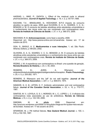HADDAD, L.; MIKE, P.; ZAPATA, L. Effect of the mestrual cycle in ethanol 
pharmacokinetics. Journal of Applied Toxicology, v. 18, n .2, p. 93-101,1998. 
KACHANI, T.A ; BRASILIANO, S.; HOCHGRAF, B.P.O impacto do consumo 
alcoólico no ganho de peso, 2008 apud OLIVEIRA, D. A. G.; SOARES, V. C. G.; 
BENASSI Jr, M. O consumo de bebidas alcoólicas entre estudantes universitárias e 
o conhecimento dos riscos entre seu uso combinado com contraceptivos orais. 
Revista do Instituto de Ciências da Saúde, v. 27, n. 4, p. 366-373, 2009. 
MACHADO, R. B. Anticoncepcionais: como fazer a escolha, 2008. 
Disponível em: http://www.parana-online.com.br/canal/vida. Acesso em: 17 de 
outubro de 2010. 
OGA, S.; BASILE, A. C. Medicamentos e suas interações. 1. ed. São Paulo: 
Atheneu Editora, p.199-203, 2002. 
OLIVEIRA, D. A. G.; SOARES, V. C. G.; BENASSI Jr, M. O consumo de bebidas 
alcoólicas entre estudantes universitárias e o conhecimento dos riscos entre seu uso 
combinado com contraceptivos orais. Revista do Instituto de Ciências da Saúde, 
v. 27, n. 4, p. 366-373, 2009. 
PEDRO, J. M. A experiência com contraceptivos no Brasil: uma questão de geração. 
Revista Brasileira de História, v. 23, n. 45, 2003. 
REIMERS, D.; JEZEK, A. Rifampicin und 
andereantituberkulostatikabeigleichzeitigeroralerkontraception. Praxis Pneumology, 
v. 25, n. 5, p. 255-262, 1971. 
REIMERS, D. Rifampicin and the “pill” do not well together. Journal of the 
American Medical Association, v. 227, n. 1, p. 608-610, 1974. 
SÀNDOR, G. K. B.; UFFEN, K. F. Antibiotic administration and oral contraceptive 
failure. Journal of the Canadian Dental Association, v. 53, n. 10, p. 775-777, 
1987. 
SANTOS, M. V.; LOYOLA, G. S. I.; MORAES, M. L. C.; LOPES, L. C. A eficácia dos 
contraceptivos orais associados ao uso de antibióticos. Revista de Ciências 
Médicas. v.15, n. 2, p. 143-149, 2006. 
SIMONIN, M. A pílula, 2008. Disponível em: 
http://procurar.wordpress.com/2008/12/16/a-pilula-chega-ao-fim-quase-meio-seculo-de- 
ENCICLOPÉDIA BIOSFERA, Centro Científico Conhecer - Goiânia, vol.7, N.13; 2011 Pág. 
1464 
duvidas/. Acesso em: 17 de outubro de 2010. 
SPARROW, M. J. Pill method failures. New Zealand Medical Journal, v. 100, n. 
818, p.102-105, 1987. 
 