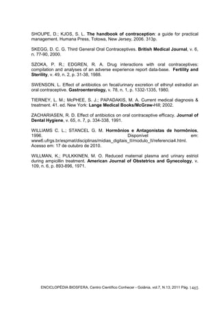 SHOUPE, D.; KJOS, S. L. The handbook of contraception: a guide for practical 
management. Humana Press, Totowa, New Jersey, 2006. 313p. 
SKEGG, D. C. G. Third General Oral Contraceptives. British Medical Journal, v. 6, 
n. 77-90, 2000. 
SZOKA, P. R.; EDGREN, R. A. Drug interactions with oral contraceptives: 
compilation and analyses of an adverse experience report data-base. Fertility and 
Sterility, v. 49, n. 2, p. 31-38, 1988. 
SWENSON, L. Effect of antibiotics on fecal/urinary excretion of ethinyl estradiol an 
oral contraceptive. Gastroenterology, v. 78, n. 1, p. 1332-1335, 1980. 
TIERNEY, L. M.; McPHEE, S. J.; PAPADAKIS, M. A. Current medical diagnosis & 
treatment. 41. ed. New York: Lange Medical Books/McGraw-Hill; 2002. 
ZACHARIASEN, R. D. Effect of antibiotics on oral contraceptive efficacy. Journal of 
Dental Hygiene, v. 65, n. 7, p. 334-338, 1991. 
WILLIAMS C. L.; STANCEL G. M. Hormônios e Antagonistas de hormônios, 
1996. Disponível em: 
www6.ufrgs.br/espmat/disciplinas/midias_digitais_II/modulo_II/referencia4.html. 
Acesso em: 17 de outubro de 2010. 
WILLMAN, K.; PULKKINEN, M. O. Reduced maternal plasma and urinary estriol 
during ampicillin treatment. American Journal of Obstetrics and Gynecology, v. 
109, n. 6, p. 893-896, 1971. 
ENCICLOPÉDIA BIOSFERA, Centro Científico Conhecer - Goiânia, vol.7, N.13; 2011 Pág. 
1465 
