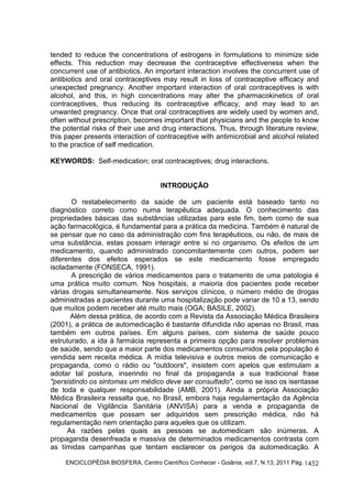 tended to reduce the concentrations of estrogens in formulations to minimize side 
effects. This reduction may decrease the contraceptive effectiveness when the 
concurrent use of antibiotics. An important interaction involves the concurrent use of 
antibiotics and oral contraceptives may result in loss of contraceptive efficacy and 
unexpected pregnancy. Another important interaction of oral contraceptives is with 
alcohol, and this, in high concentrations may alter the pharmacokinetics of oral 
contraceptives, thus reducing its contraceptive efficacy, and may lead to an 
unwanted pregnancy. Once that oral contraceptives are widely used by women and, 
often without prescription, becomes important that physicians and the people to know 
the potential risks of their use and drug interactions. Thus, through literature review, 
this paper presents interaction of contraceptive with antimicrobial and alcohol related 
to the practice of self medication. 
KEYWORDS: Self-medication; oral contraceptives; drug interactions. 
ENCICLOPÉDIA BIOSFERA, Centro Científico Conhecer - Goiânia, vol.7, N.13; 2011 Pág. 
1452 
INTRODUÇÃO 
O restabelecimento da saúde de um paciente está baseado tanto no 
diagnóstico correto como numa terapêutica adequada. O conhecimento das 
propriedades básicas das substâncias utilizadas para este fim, bem como de sua 
ação farmacológica, é fundamental para a prática da medicina. Também é natural de 
se pensar que no caso da administração com fins terapêuticos, ou não, de mais de 
uma substância, estas possam interagir entre si no organismo. Os efeitos de um 
medicamento, quando administrado concomitantemente com outros, podem ser 
diferentes dos efeitos esperados se este medicamento fosse empregado 
isoladamente (FONSECA, 1991). 
A prescrição de vários medicamentos para o tratamento de uma patologia é 
uma prática muito comum. Nos hospitais, a maioria dos pacientes pode receber 
várias drogas simultaneamente. Nos serviços clínicos, o número médio de drogas 
administradas a pacientes durante uma hospitalização pode variar de 10 a 13, sendo 
que muitos podem receber até muito mais (OGA; BASILE, 2002). 
Além dessa prática, de acordo com a Revista da Associação Médica Brasileira 
(2001), a prática de automedicação é bastante difundida não apenas no Brasil, mas 
também em outros países. Em alguns países, com sistema de saúde pouco 
estruturado, a ida à farmácia representa a primeira opção para resolver problemas 
de saúde, sendo que a maior parte dos medicamentos consumidos pela população é 
vendida sem receita médica. A mídia televisiva e outros meios de comunicação e 
propaganda, como o rádio ou "outdoors", insistem com apelos que estimulam a 
adotar tal postura, inserindo no final da propaganda a sua tradicional frase 
"persistindo os sintomas um médico deve ser consultado", como se isso os isentasse 
de toda e qualquer responsabilidade (AMB, 2001). Ainda a própria Associação 
Médica Brasileira ressalta que, no Brasil, embora haja regulamentação da Agência 
Nacional de Vigilância Sanitária (ANVISA) para a venda e propaganda de 
medicamentos que possam ser adquiridos sem prescrição médica, não há 
regulamentação nem orientação para aqueles que os utilizam. 
As razões pelas quais as pessoas se automedicam são inúmeras. A 
propaganda desenfreada e massiva de determinados medicamentos contrasta com 
as tímidas campanhas que tentam esclarecer os perigos da automedicação. A 
 