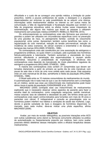 dificuldade e o custo de se conseguir uma opinião médica, a limitação do poder 
prescritivo, restrito a poucos profissionais de saúde, o desespero e a angústia 
desencadeados por sintomas ou pela possibilidade de se adquirir uma doença, 
informações sobre medicamentos obtidos na internet ou em outros meios de 
comunicação, a falta de regulamentação e fiscalização daqueles que vendem e a 
falta de programas educativos sobre os efeitos muitas vezes irreparáveis da 
automedicação, são alguns dos motivos que levam as pessoas a utilizarem 
medicamento sem prescrição médica (CHIAROTI; REBELLO; RESTINI, 2010). 
Os anticoncepcionais ou contraceptivos orais são fármacos que previnem a 
gravidez e podem ser utilizados em circunstâncias específicas como na prevenção 
de uma gravidez de risco, no planejamento familiar, controle do crescimento 
populacional, entre outras. Apresentam também outros benefícios tais como: a 
regularização do ciclo menstrual, redução da tensão pré-menstrual, redução da 
incidência de cistos ovarianos, de câncer ovariano e endometrial e de doenças 
benignas das mamas (WILLIAMS; STANCEL, 1996). 
Os contraceptivos orais são constituídos por uma associação de estrógenos e 
progesterona sintéticos, os quais inibem a ovulação, pela supressão dos hormônios 
folículo-estimulante e luteinizante. Também aumentam a viscosidade do muco 
cervical, dificultando a penetração dos espermatozóides e causam atrofia 
endometrial, reduzindo a probabilidade de implantação. A eficiência dos 
contraceptivos orais depende da manutenção de níveis plasmáticos regulares de 
estrógeno e progesterona (WILLIAMS; STANCEL, 1996). 
A maioria dos contraceptivos orais contem 21 comprimidos que devem ser 
tomados diariamente a partir do primeiro ao quinto dia do ciclo menstrual, com 
pausa de sete dias e início de uma nova cartela após cada pausa. Este esquema 
imita um ciclo menstrual de 28 dias, semelhante à média da população (WILLIAMS; 
STANCEL, 1996). 
O Brasil está entre os 10 maiores consumidores de medicamentos do mundo. 
A automedicação não é nada mais do que o uso de medicamentos sem a orientação 
de um médico, sendo que esse uso indiscriminado dos medicamentos pode trazer 
sérios riscos à saúde da população (CASAGRANDE et al., 2010). 
MACHADO (2008) contrapõe esse uso indiscriminado de medicamentos 
explicando que é necessário observar vários aspectos da paciente para fazer a 
escolha ideal do contraceptivo, como coagulação sanguínea, padrão menstrual, 
massa corporal, taxa de colesterol e oleosidade da pele. Ele lembra ainda que os 
contraceptivos orais sejam contra-indicados para fumantes com mais de 35 anos e 
pacientes com câncer. É indispensável a consulta ao ginecologista, pois os 
hormônios podem interferir nos hábitos e condições de saúde das mulheres. Logo, 
devido à grande variedade de tipos e dosagens de hormônios disponíveis no 
mercado, para cada mulher, deve-se indicar uma pílula específica, afirma 
MACHADO (2008). 
ENCICLOPÉDIA BIOSFERA, Centro Científico Conhecer - Goiânia, vol.7, N.13; 2011 Pág. 
1453 
OBJETIVO 
Avaliar, por meio de revisão bibliográfica, as possíveis interações entre ACO 
com outras substâncias como etanol ou fármacos comumente utilizados na prática 
da automedicação ou freqüentemente prescrito por médicos, bem como avaliar 
possíveis efeitos deletérios dessas interações sobre a eficácia terapêutica desses 
medicamentos. 
 