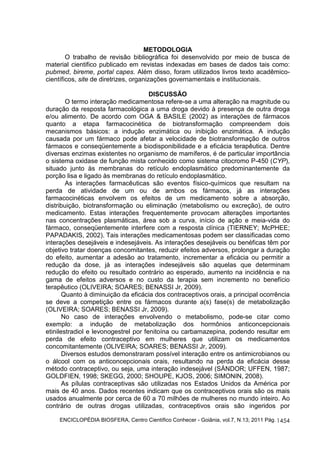 ENCICLOPÉDIA BIOSFERA, Centro Científico Conhecer - Goiânia, vol.7, N.13; 2011 Pág. 
1454 
METODOLOGIA 
O trabalho de revisão bibliográfica foi desenvolvido por meio de busca de 
material cientifico publicado em revistas indexadas em bases de dados tais como: 
pubmed, bireme, portal capes. Além disso, foram utilizados livros texto acadêmico-científicos, 
site de diretrizes, organizações governamentais e institucionais. 
DISCUSSÃO 
O termo interação medicamentosa refere-se a uma alteração na magnitude ou 
duração da resposta farmacológica a uma droga devido à presença de outra droga 
e/ou alimento. De acordo com OGA & BASILE (2002) as interações de fármacos 
quanto a etapa farmacocinética de biotransformação compreendem dois 
mecanismos básicos: a indução enzimática ou inibição enzimática. A indução 
causada por um fármaco pode afetar a velocidade de biotransformação de outros 
fármacos e conseqüentemente a biodisponibilidade e a eficácia terapêutica. Dentre 
diversas enzimas existentes no organismo de mamíferos, é de particular importância 
o sistema oxidase de função mista conhecido como sistema citocromo P-450 (CYP), 
situado junto às membranas do retículo endoplasmático predominantemente da 
porção lisa e ligado às membranas do retículo endoplasmático. 
As interações farmacêuticas são eventos físico-químicos que resultam na 
perda de atividade de um ou de ambos os fármacos, já as interações 
farmacocinéticas envolvem os efeitos de um medicamento sobre a absorção, 
distribuição, biotransformação ou eliminação (metabolismo ou excreção), de outro 
medicamento. Estas interações frequentemente provocam alterações importantes 
nas concentrações plasmáticas, área sob a curva, início de ação e meia-vida do 
fármaco, conseqüentemente interfere com a resposta clínica (TIERNEY; McPHEE; 
PAPADAKIS, 2002). Tais interações medicamentosas podem ser classificadas como 
interações desejáveis e indesejáveis. As interações desejáveis ou benéficas têm por 
objetivo tratar doenças concomitantes, reduzir efeitos adversos, prolongar a duração 
do efeito, aumentar a adesão ao tratamento, incrementar a eficácia ou permitir a 
redução da dose, já as interações indesejáveis são aquelas que determinam 
redução do efeito ou resultado contrário ao esperado, aumento na incidência e na 
gama de efeitos adversos e no custo da terapia sem incremento no benefício 
terapêutico (OLIVEIRA; SOARES; BENASSI Jr, 2009). 
Quanto à diminuição da eficácia dos contraceptivos orais, a principal ocorrência 
se deve a competição entre os fármacos durante a(s) fase(s) de metabolização 
(OLIVEIRA; SOARES; BENASSI Jr, 2009). 
No caso de interações envolvendo o metabolismo, pode-se citar como 
exemplo: a indução de metabolização dos hormônios anticoncepcionais 
etinilestradiol e levonogestrel por fenitoína ou carbamazepina, podendo resultar em 
perda de efeito contraceptivo em mulheres que utilizam os medicamentos 
concomitantemente (OLIVEIRA; SOARES; BENASSI Jr, 2009). 
Diversos estudos demonstraram possível interação entre os antimicrobianos ou 
o álcool com os anticoncepcionais orais, resultando na perda da eficácia desse 
método contraceptivo, ou seja, uma interação indesejável (SÀNDOR; UFFEN, 1987; 
GOLDFIEN, 1998; SKEGG, 2000; SHOUPE, KJOS, 2006; SIMONIN, 2008). 
As pílulas contraceptivas são utilizadas nos Estados Unidos da América por 
mais de 40 anos. Dados recentes indicam que os contraceptivos orais são os mais 
usados anualmente por cerca de 60 a 70 milhões de mulheres no mundo inteiro. Ao 
contrário de outras drogas utilizadas, contraceptivos orais são ingeridos por 
 