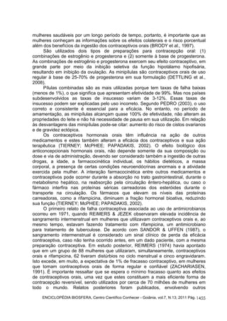 mulheres saudáveis por um longo período de tempo, portanto, é importante que as 
mulheres conheçam as informações sobre os efeitos colaterais e o risco porcentual 
além dos benefícios da ingestão dos contraceptivos orais (BRODY et al., 1997). 
São utilizados dois tipos de preparações para contracepção oral: (1) 
combinações de estrogênio e progesterona e (2) somente à base de progesterona. 
As combinações de estrogênio e progesterona exercem seu efeito contraceptivo, em 
grande parte por meio da inibição seletiva da função hipotálamo hipofisária, 
resultando em inibição da ovulação. As minipílulas são contraceptivos orais de uso 
regular à base de 25-70% de progesterona em sua formulação (DETTLING et al., 
2008). 
Pílulas combinadas são as mais utilizadas porque tem taxas de falha baixas 
(menos de 1%), o que significa que apresentam efetividade de 99%. Mas nos países 
subdesenvolvidos as taxas de insucesso variam de 3-12%. Essas taxas de 
insucesso podem ser explicadas pelo uso incorreto. Segundo PEDRO (2003), o uso 
correto e consistente é essencial para a eficácia. No entanto, no período de 
amamentação, as minipílulas alcançam quase 100% de efetividade, não alteram as 
propriedades do leite e não há necessidade de pausa em sua utilização. Em relação 
às desvantagens das minipílulas pode-se citar: aumento do risco de cistos ovarianos 
e de gravidez ectópica. 
Os contraceptivos hormonais orais têm influência na ação de outros 
medicamentos e estes também alteram a eficácia dos contraceptivos e sua ação 
terapêutica (TIERNEY; McPHEE; PAPADAKIS, 2002). O efeito biológico dos 
anticoncepcionais hormonais orais, não depende somente da sua composição ou 
dose e via de administração, devendo ser considerado também a ingestão de outras 
drogas, a idade, a farmacocinética individual, os hábitos dietéticos, a massa 
corporal, a presença de certas condições neuroendócrinas anormais e a atividade 
exercida pela mulher. A interação farmacocinética entre outros medicamentos e 
contraceptivos pode ocorrer durante a absorção no trato gastrointestinal, durante o 
metabolismo hepático, na reabsorção pela circulação êntero-hepática, ou caso o 
fármaco interfira nas proteínas séricas carreadoras dos esteróides durante o 
transporte na circulação. Os fármacos que elevam os níveis das proteínas 
carreadoras, como a rifampicina, diminuem a fração hormonal bioativa, reduzindo 
sua função (TIERNEY; McPHEE; PAPADAKIS, 2002). 
O primeiro relato de falha contraceptiva associada ao uso de antimicrobianos 
ocorreu em 1971, quando REIMERS & JEZEK observaram elevada incidência de 
sangramento intermenstrual em mulheres que utilizavam contraceptivos orais e, ao 
mesmo tempo, estavam fazendo tratamento com rifampicina, um antimicrobiano 
para tratamento de tuberculose. De acordo com SANDOR & UFFEN (1987), o 
sangramento intermenstrual é considerado um sinal clínico de perda da eficácia 
contraceptiva, caso não tenha ocorrido antes, em um dado paciente, com a mesma 
preparação contraceptiva. Em estudo posterior, REIMERS (1974) havia apontado 
que em um grupo de 88 mulheres que utilizaram, simultaneamente, contraceptivos 
orais e rifampicina, 62 tiveram distúrbios no ciclo menstrual e cinco engravidaram. 
Isto excede, em muito, a expectativa de 1% de fracasso contraceptivo, em mulheres 
que tomam contraceptivos orais de forma regular e confiável (ZACHARIASEN, 
1991). É importante ressaltar que se espera o mínimo fracasso quanto aos efeitos 
de contraceptivos orais, uma vez que estes constituem a mais eficiente forma de 
contracepção reversível, sendo utilizados por cerca de 70 milhões de mulheres em 
todo o mundo. Relatos posteriores foram publicados, envolvendo outros 
ENCICLOPÉDIA BIOSFERA, Centro Científico Conhecer - Goiânia, vol.7, N.13; 2011 Pág. 
1455 
 