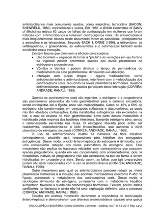 antimicrobianos mais comumente usados, como ampicilina, tetraciclina (BACON; 
SHENFIELD, 1980), metronidazol e outros. Em 1986, o British Committee of Safety 
of Medicines relatou 63 casos de falhas de contracepção em mulheres que foram 
tratadas com antimicrobianos e tomavam contraceptivos orais. Os antimicrobianos 
mais freqüentemente citados neste documento foram as penicilinas, principalmente 
a ampicilina e as tetraciclinas. Segundo BACK & ORME (1990), a eritromicina, as 
cefalosporinas, a griseofulvina, as sulfonamidas e o cotrimoxazol também estão 
envolvidos nesta interação. 
Existem fatores que diminuem a eficácia contraceptiva: 
· Uso incorreto – esquecer de tomar a "pílula" e as variações em seu horário 
de ingestão podem determinar quedas dos níveis plasmáticos de 
estrógeno e progesterona. 
· Vômitos e diarréia - podem diminuir o tempo de permanência do 
ENCICLOPÉDIA BIOSFERA, Centro Científico Conhecer - Goiânia, vol.7, N.13; 2011 Pág. 
1456 
medicamento no tubo gastrintestinal, diminuindo sua absorção. 
· Interação com outras drogas - alguns medicamentos, como 
anticonvulsivantes e antimicrobianos, interferem com a metabolização dos 
contraceptivos orais, reduzindo os níveis plasmáticos hormonais. Diversos 
antimicrobianos largamente usados participam desta interação (CORRÊA; 
ANDRADE; RANALI, 1998). 
Quando os contraceptivos orais são ingeridos, o estrógeno e a progesterona 
são prontamente absorvidos do trato gastrintestinal para a corrente circulatória, 
sendo conduzidos até o fígado, onde são metabolizados. Cerca de 40% a 58% do 
estrógeno são transformados em conjugados sulfatados e glucuronídeos, os quais 
não têm atividade contraceptiva. Estes metabólitos estrogênicos são excretados na 
bile, a qual se esvazia no trato gastrintestinal. Uma parte destes metabólitos é 
hidrolisada pelas enzimas das bactérias intestinais, liberando estrógeno ativo, sendo 
o remanescente excretado nas fezes. O estrógeno liberado pode então ser 
reabsorvido, estabelecendo-se o ciclo êntero-hepático, que aumenta o nível 
plasmático de estrógeno circulante (CORRÊA; ANDRADE; RANALI, 1998). 
O uso de antimicrobianos destrói as bactérias da flora intestinal 
(principalmente, clostridia sp.), responsáveis pela hidrólise dos conjugados 
estrogênicos. Desse modo, o ciclo êntero-hepático do estrógeno é diminuído, com 
uma conseqüente redução dos níveis plasmáticos de estrógeno ativo. Este 
mecanismo não explica os fracassos relatados com contraceptivos que possuem 
apenas progesterona, quando em uso concomitante com antimicrobianos, pois os 
metabólitos inativos de progesterona não são excretados na bile de forma a serem 
hidrolisados em progesterona ativa. Sendo assim, as falhas com tais preparações 
podem não estar relacionadas com o uso de antimicrobianos (CORRÊA; ANDRADE; 
RANALI, 1998). 
Outro mecanismo pelo qual os antimicrobianos parecem reduzir os níveis 
plasmáticos hormonais é a indução das enzimas microssomais citocromo P-450 no 
fígado, acelerando o metabolismo dos contraceptivos orais. Desse modo, a 
reciclagem diminuída de estrógeno, juntamente com o metabolismo hepático 
aumentado, favorece a queda das concentrações hormonais. Existem, porém, dados 
conflitantes na literatura e ainda não há uma explicação definitiva para o processo 
(CORRÊA; ANDRADE; RANALI, 1998). 
Estudos em animais mostraram claramente a importância da recirculação 
êntero-hepática e demonstraram que diversos antimicrobianos causam uma queda 
 