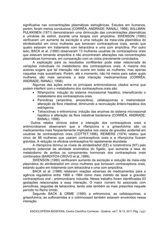 significativa nas concentrações plasmáticas estrogênicas. Estudos em humanos, 
porém, foram menos conclusivos (CORRÊA; ANDRADE; RANALI, 1998). WILLMAN; 
PULKKINEN (1971) demonstraram uma diminuição das concentrações plasmáticas 
e urinárias de estriol, durante uma terapia com ampicilina. SWENSON (1980) 
verificaram um aumento da excreção e uma redução da meia-vida plasmática do 
etinilestradiol em cinco mulheres que tomavam contraceptivos orais, sendo que 
quatro estavam em tratamento com tetraciclina e uma com ampicilina. Por outro 
lado, BACK et al. (1990) observaram 13 mulheres usuárias de contraceptivos orais 
que estavam tomando ampicilina e não encontraram alterações nas concentrações 
plasmáticas hormonais, em comparação com os ciclos previamente controlados. 
A explicação para os resultados conflitantes pode estar relacionada às 
variações individuais no metabolismo dos contraceptivos orais. A maioria dos 
autores sugere que tal interação não ocorre em todas as mulheres, mas apenas 
naquelas mais suscetíveis. Porém, até o momento, não há meios para saber quais 
mulheres são mais sensíveis a esta interação medicamentosa (CORRÊA; 
ANDRADE; RANALI, 1998). 
Algumas das ações entre os principais antimicrobianos citados acima que 
ENCICLOPÉDIA BIOSFERA, Centro Científico Conhecer - Goiânia, vol.7, N.13; 2011 Pág. 
1457 
podem interferir com o metabolismo dos contraceptivos orais são: 
· Rifampicina: indução do sistema microssomal hepático, intensificando o 
metabolismo dos contraceptivos orais. 
· Penicilinas (ampicilina, amoxicilina), cefalosporinas e metronidazol: 
alteração da flora intestinal, diminuindo a recirculação êntero-hepática dos 
estrógenos. 
· Tetraciclinas e eritromicina: indução das enzimas do sistema microssomal 
hepático e alteração da flora intestinal bacteriana (CORRÊA; ANDRADE; 
RANALI, 1998). 
Outros relatos clínicos sobre a interação dos contraceptivos orais e 
antimicrobianos observaram que a rifampicina e a griseofulvina são os 
medicamentos mais freqüentemente implicados nos casos de gravidez acidental em 
usuárias de contraceptivos orais (COTTET,1996). REIMERS (1974) relatou que 
cinco de 88 mulheres que usaram contraceptivos orais e a rifampicina ficaram 
grávidas. A redução na eficácia contraceptiva foi rapidamente elucidada. 
A rifampicina diminui os níveis de etinilestradiol (EE) e noretindrona (NT) pelo 
aumento potencial da atividade enzimática do fígado, que aumenta a taxa do 
metabolismo de ambos os componentes hormonais dos contraceptivos orais 
combinados (BARDITCH-CROVO et al.,1999). 
SWENSON (1980) verificaram aumento da excreção e redução da meia-vida 
plasmática do etinilestradiol em cinco mulheres que tomavam contraceptivos orais, 
estando quatro em tratamento com tetraciclina e uma com ampicilina. 
BACK et al. (1988) relataram reações adversas de medicamentos para a 
agência regulatória entre 1968 e 1984 como meio indireto de taxar a gravidez 
contraceptivos oral - antimicrobiano induzida. Nesse trabalho foram identificadas 63 
gestações relacionadas a essa interação. O maior número foi associado com 
penicilinas, seguidas de tetraciclina, tendo sido também os mais prescritos naquele 
período no Reino Unido. 
Segundo BACK & ORME (1990) a eritromicina, as cefalosporinas, a 
griseofulvina, as sulfonamidas e o cotrimoxazol também estavam envolvidos nessa 
interação. 
 