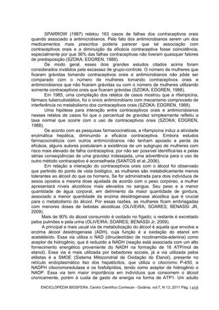 SPARROW (1987) relatou 163 casos de falhas dos contraceptivos orais 
quando associado a antimicrobianos. Pelo fato dos antimicrobianos serem um dos 
medicamentos mais prescritos poderia parecer que tal associação com 
contraceptivos orais e a diminuição da eficácia contraceptiva fosse coincidência, 
especialmente por que 36% das falhas contraceptivas não tiveram quaisquer fatores 
de predisposição (SZOKA; EDGREN, 1988). 
De modo geral, esses dois grandes estudos citados acima foram 
considerados inválidos pela escassez de grupo-controle. O número de mulheres que 
ficaram grávidas tomando contraceptivos orais e antimicrobianos não pôde ser 
comparado com o número de mulheres tomando contraceptivos orais e 
antimicrobianos que não ficaram grávidas ou com o número de mulheres utilizando 
somente contraceptivos orais que ficaram grávidas (SZOKA; EDGREN, 1988). 
Em 1985, uma compilação dos relatos de casos mostrou que a rifampicina, 
fármaco tuberculostático, foi o único antimicrobiano com mecanismo comprovado de 
interferência no metabolismo dos contraceptivos orais (SZOKA; EDGREN, 1988). 
Uma hipótese para interação entre contraceptivos orais e antimicrobianos 
nesses relatos de casos foi que o percentual de gravidez simplesmente refletiu a 
taxa normal que ocorre com o uso de contraceptivos orais (SZOKA; EDGREN, 
1988). 
De acordo com as pesquisas farmacocinéticas, a rifampicina induz a atividade 
enzimática hepática, diminuindo a eficácia contraceptiva. Embora estudos 
farmacocinéticos com outros antimicrobianos não tenham apoiado a perda da 
eficácia, alguns autores postularam a existência de um subgrupo de mulheres com 
risco mais elevado de falha contraceptiva; por não ser possível identificá-las e pelas 
sérias conseqüências de uma gravidez indesejada, uma advertência para o uso de 
outro método contraceptivo é aconselhada (SANTOS et al.,2006). 
Em relação a interação do contraceptivos orais com o álcool foi observado 
que partindo do ponto de vista biológico, as mulheres são metabolicamente menos 
tolerantes ao álcool do que os homens. Se for administrada para dois indivíduos de 
sexos opostos a mesma dose ajustada de acordo com o peso corpóreo, a mulher 
apresentará níveis alcoólicos mais elevados no sangue. Seu peso e a menor 
quantidade de água corporal, em detrimento da maior quantidade de gordura, 
associado a menor quantidade da enzima desidrogenase alcoólica que é crucial 
para o metabolismo do álcool. Por essas razões, as mulheres ficam embriagadas 
com menores doses de bebidas alcoólicas (OLIVEIRA; SOARES; BENASSI JR, 
2009). 
Mais de 90% do álcool consumido é oxidado no fígado; o restante é excretado 
ENCICLOPÉDIA BIOSFERA, Centro Científico Conhecer - Goiânia, vol.7, N.13; 2011 Pág. 
1458 
pelos pulmões e pela urina (OLIVEIRA; SOARES; BENASSI Jr, 2009). 
A principal e mais usual via de metabolização do álcool é aquela que envolve a 
enzima álcool desidrogenase (ADH), cuja função é a oxidação do etanol em 
acetaldeído. Essa via utiliza o NAD (dinucleotídeo de nicotinamida-adenina) como 
aceptor de hidrogênio, que é reduzido a NADH (reação está associada com um alto 
fornecimento energético proveniente do NADH na formação de 16 ATP/mol de 
etanol). Essa via é mais utilizada por bebedores sociais, já a via utilizada pelos 
etilistas é a SMOE (Sistema Mitocondrial de Oxidação do Etanol), presente no 
retículo endoplasmático liso dos hepatócitos, que utiliza o citocromo P-450, a 
NADPH citocromoredutase e os fosfolipídios, tendo como aceptor de hidrogênio o 
NADP. Essa via tem maior importância em indivíduos que consomem o álcool 
cronicamente, porém à custa de gasto de energia na forma de ATP1. Um adulto 
 