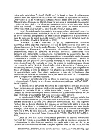 típico pode metabolizar 7-10 g (0,15-0,22 mol) de álcool por hora. Acredita-se que 
pessoas com alta ingestão de álcool não são capazes de aproveitar toda caloria, 
uma vez que a via de metabolização utilizada nesses casos seria a SMOE (Sistema 
Mitocondrial de Oxidação do Etanol). Essa via tem ainda a capacidade de aumentar 
o potencial termogênico dos alimentos aumentado assim à taxa de metabolismo 
basal dos etilistas. O álcool também pode atuar como um indutor enzimático 
(KACHANI, 2008 apud OLIVEIRA; SOARES; BENASSI Jr, 2009, p.368). 
Uma interação importante associada aos contraceptivos está relacionada com 
a interferência desses com a eliminação do álcool. A farmacocinética da eliminação 
do álcool é alterada pela presença de altos níveis de progesterona, o que aumenta a 
taxa de excreção do álcool, podendo induzir o indivíduo a um consumo maior de 
álcool (OLIVEIRA; SOARES; BENASSI Jr, 2009). 
OLIVEIRA; SOARES; BENASSI Jr. (2009) desenvolveram avaliação 
quantitativa sobre aspectos importantes no uso de contraceptivos orais entre as 
alunas dos cursos da área de saúde (Nutrição, Farmácia- Bioquímica, Biomedicina, 
Enfermagem e Fisioterapia) e levantaram informações como: faixa etária 
predominante; média de consumo de bebidas alcoólicas, classificando esse 
consumo em: diariamente, semanalmente, mensalmente ou anualmente; tipo de 
bebida alcoólica preferida: fermentadas ou destiladas; a quantidade média de copos 
consumidos e o principal tipo de contraceptivo hormonal oral utilizado. O estudo foi 
realizado com um grupo de 123 estudantes mulheres, na faixa etária entre 18 a 36 
anos. A amostragem foi realizada por meio da entrega do questionário para alunas 
dos cursos de saúde (Nutrição, Farmácia-Bioquímica, Biomedicina, Enfermagem e 
Fisioterapia) da UNIP, campus Jundiaí – SP. O trabalho mostrou que a ingestão de 
álcool ultrapassou o limite de dosagem (0,3 g/Kg) que pode levar a interações com 
os contraceptivos orais. Além disso, evidenciou o grau de conhecimento das 
estudantes em relação às possíveis interações existentes entre os contraceptivos 
orais e a ingestão de bebidas alcoólicas. 
A dosagem considerada limite de álcool no organismo para interações com 
contraceptivos foi 0,3 g/Kg de acordo com estudo desenvolvido por HADDAD; MIKE; 
ZAPATA (1998). 
No cálculo para a conversão do número de copos ingeridos em grau alcoólicos 
foram considerados os seguintes parâmetros: densidade do álcool = 0,7894g/L, teor 
alcoólico do destilado 50 °GL e bebida fermentada ( cerveja = 7 °GL). O cálculo 
utilizado na conversão dedo pela fórmula: conversão = quantidade de bebida em um 
copo (250 mL) x grau alcoólico da bebida x densidade/peso corporal. 
No estudo de OLIVEIRA; SOARES; BENASSI Jr. (2009), dentre as estudantes 
universitárias entrevistadas que utilizavam contraceptivos cerca de 70% consumiam 
bebidas alcoólicas e apenas 24% utilizavam contraceptivos, mas não ingeriam 
nenhum tipo de bebida alcoólica. Em relação ao conhecimento sobre o efeito da 
interação entre álcool e contraceptivos 53% afirmaram que conheciam esse tipo de 
interação. Entre todos os contraceptivos orais citados 58 % são de alta dosagem 
hormonal e 41% de baixa dosagem, sendo que os mais citados foram: Diane 35® 
(alta dosagem) e o Yasmin® (baixa dosagem) (OLIVEIRA; SOARES; BENASSI Jr, 
2009). 
Cerca de 70% das alunas entrevistadas preferiam as bebidas fermentadas 
(cerveja). Em relação à quantidade de bebida ingerida as estudantes usuárias de 
contraceptivos de alta dosagem ingeriam em média dois copos por dia, já as 
usuárias de contraceptivos de baixa dosagem ingeriam mais de três copos, isto faz 
ENCICLOPÉDIA BIOSFERA, Centro Científico Conhecer - Goiânia, vol.7, N.13; 2011 Pág. 
1459 
 