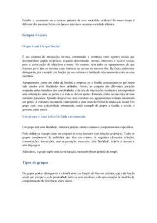 Estudar o casamento ou o namoro próprios de uma sociedade ocidental do nosso tempo é
diferente dos mesmos factos em épocas anteriores ou numa sociedade islâmica.
Grupos Sociais
O que é um Grupo Social
É um conjunto de interacções formais, estruturadas e contínuas entre agentes sociais que
desempenham papéis recíprocos, segundo determinadas normas, interesses e valores sociais,
para a consecução de objectivos comuns. No entanto, nem todos os agrupamentos de que
fazemos parte têm as mesmas características ou servem os mesmos fins. De facto, poderemos
distingui-los, por exemplo, em função da sua estrutura e do tipo de relacionamento entre os seus
membros.
Agrupamentos como um clube de futebol, a empresa ou a família caracterizam-se por terem
sido criados com finalidades bem definidas. Assim, ao conjunto das diferentes posições
ocupadas pelos membros das colectividades e da teia de interacções resultantes corresponderá
uma ordenação, onde as partes e o todo se devem ajustar. Estamos, então, na presença de uma
estrutura duradoura. Quando detectarmos uma estrutura nos agrupamentos teremos encontrado
um grupo. A estrutura encontrada corresponde a uma situação formal de interacção social. Um
grupo será, uma colectividade estruturada, sendo exemplo de grupos a família, a escola, o
governo, entre outros.
Um grupo é uma colectividade estruturada
Um grupo tem uma finalidade, estrutura própria, valores comuns e comportamentos específicos.
Pode definir-se o grupo como um conjunto de seres humanos com relações recíprocas. Todos os
grupos compõem-se de indivíduos que têm em comum os seguintes elementos: relações,
comunicações, interacções, uma organização, interesses, uma finalidade, valores e normas e
uma linguagem.
Além disso, o grupo supõe uma certa duração, mensurável num período de tempo.
Tipos de grupos
Os grupos podem distinguir-se e classificar-se em função de diversos critérios, seja o da função
social que cumprem, o da proximidade entre os seus membros, o da apresentação de modelos de
comportamento de referência, entre outros.
 