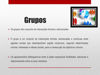Grupos
 Os grupos são conjuntos de interacções formais e estruturadas.
 O grupo é um conjunto de interacções formais, estruturadas e contínuas entre
agentes sociais que desempenham papéis recíprocos, segundo determinadas
normas, interesses e valores sociais, para a consecução de objectivos comuns.
 Os agrupamentos distinguem-se entre si pelas respectivas finalidades, estruturas e
relacionamento entre os seus membros.
 