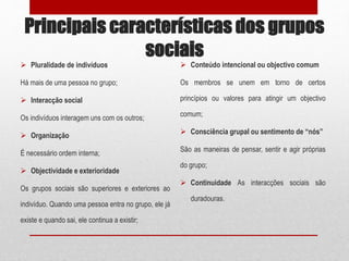 Principais características dos grupos
sociais
 Pluralidade de indivíduos
Há mais de uma pessoa no grupo;
 Interacção social
Os indivíduos interagem uns com os outros;
 Organização
É necessário ordem interna;
 Objectividade e exterioridade
Os grupos sociais são superiores e exteriores ao
indivíduo. Quando uma pessoa entra no grupo, ele já
existe e quando sai, ele continua a existir;
 Conteúdo intencional ou objectivo comum
Os membros se unem em torno de certos
princípios ou valores para atingir um objectivo
comum;
 Consciência grupal ou sentimento de “nós”
São as maneiras de pensar, sentir e agir próprias
do grupo;
 Continuidade As interacções sociais são
duradouras.
 