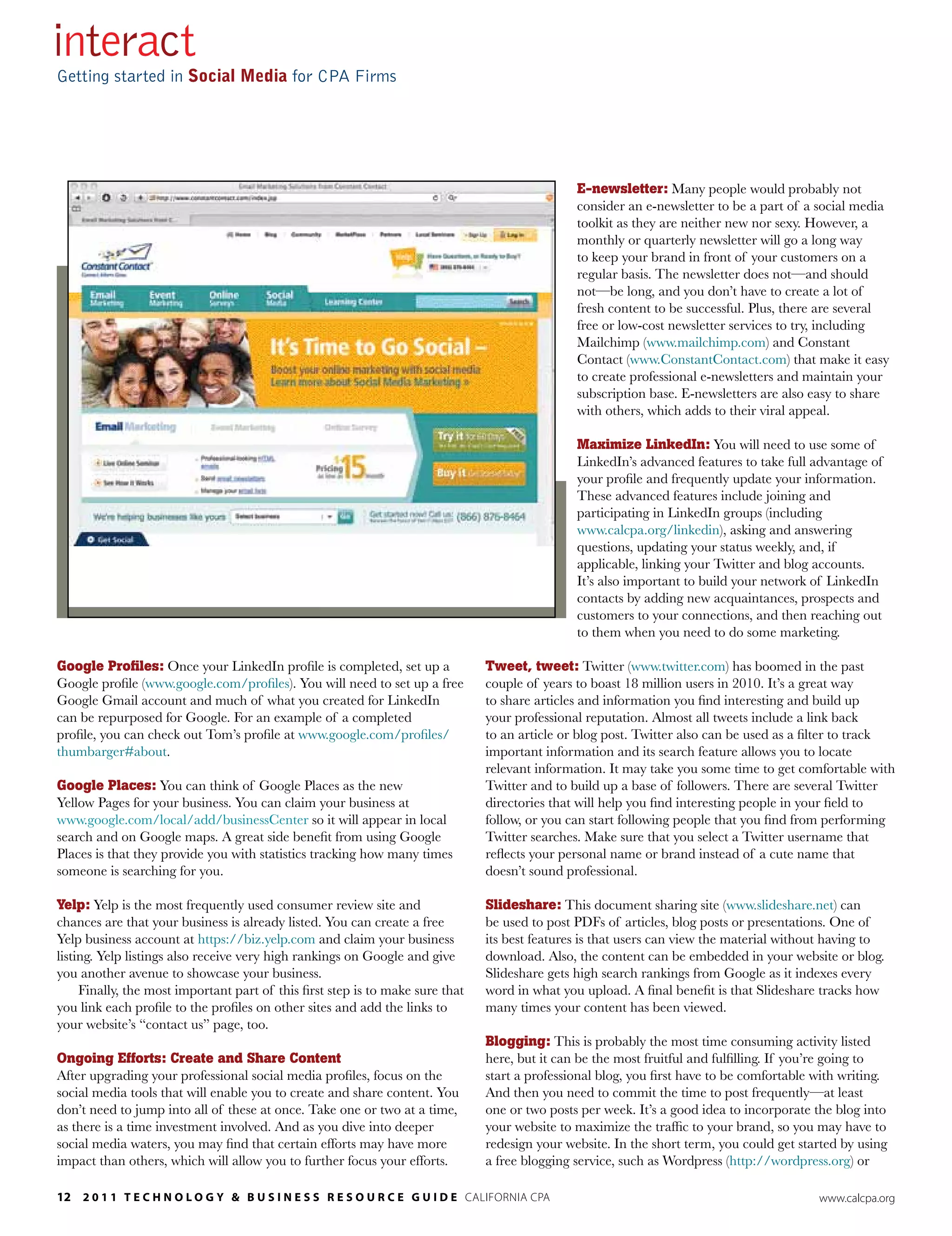 interact
Getting started in Social Media for CPA Firms




                                                                                                E-newsletter: Many people would probably not
                                                                                                consider an e-newsletter to be a part of a social media
                                                                                                toolkit as they are neither new nor sexy. However, a
                                                                                                monthly or quarterly newsletter will go a long way
                                                                                                to keep your brand in front of your customers on a
                                                                                                regular basis. The newsletter does not—and should
                                                                                                not—be long, and you don’t have to create a lot of
                                                                                                fresh content to be successful. Plus, there are several
                                                                                                free or low-cost newsletter services to try, including
                                                                                                Mailchimp (www.mailchimp.com) and Constant
                                                                                                Contact (www.ConstantContact.com) that make it easy
                                                                                                to create professional e-newsletters and maintain your
                                                                                                subscription base. E-newsletters are also easy to share
                                                                                                with others, which adds to their viral appeal.

                                                                                                Maximize LinkedIn: You will need to use some of
                                                                                                LinkedIn’s advanced features to take full advantage of
                                                                                                your profile and frequently update your information.
                                                                                                These advanced features include joining and
                                                                                                participating in LinkedIn groups (including
                                                                                                www.calcpa.org/linkedin), asking and answering
                                                                                                questions, updating your status weekly, and, if
                                                                                                applicable, linking your Twitter and blog accounts.
                                                                                                It’s also important to build your network of LinkedIn
                                                                                                contacts by adding new acquaintances, prospects and
                                                                                                customers to your connections, and then reaching out
                                                                                                to them when you need to do some marketing.

Google Profiles: Once your LinkedIn profile is completed, set up a              Tweet, tweet: Twitter (www.twitter.com) has boomed in the past
Google profile (www.google.com/profiles). You will need to set up a free        couple of years to boast 18 million users in 2010. It’s a great way
Google Gmail account and much of what you created for LinkedIn                  to share articles and information you find interesting and build up
can be repurposed for Google. For an example of a completed                     your professional reputation. Almost all tweets include a link back
profile, you can check out Tom’s profile at www.google.com/profiles/            to an article or blog post. Twitter also can be used as a filter to track
thumbarger#about.                                                               important information and its search feature allows you to locate
                                                                                relevant information. It may take you some time to get comfortable with
Google Places: You can think of Google Places as the new                        Twitter and to build up a base of followers. There are several Twitter
Yellow Pages for your business. You can claim your business at                  directories that will help you find interesting people in your field to
www.google.com/local/add/businessCenter so it will appear in local              follow, or you can start following people that you find from performing
search and on Google maps. A great side benefit from using Google               Twitter searches. Make sure that you select a Twitter username that
Places is that they provide you with statistics tracking how many times         reflects your personal name or brand instead of a cute name that
someone is searching for you.                                                   doesn’t sound professional.

Yelp: Yelp is the most frequently used consumer review site and                 Slideshare: This document sharing site (www.slideshare.net) can
chances are that your business is already listed. You can create a free         be used to post PDFs of articles, blog posts or presentations. One of
Yelp business account at https://biz.yelp.com and claim your business           its best features is that users can view the material without having to
listing. Yelp listings also receive very high rankings on Google and give       download. Also, the content can be embedded in your website or blog.
you another avenue to showcase your business.                                   Slideshare gets high search rankings from Google as it indexes every
     Finally, the most important part of this first step is to make sure that   word in what you upload. A final benefit is that Slideshare tracks how
you link each profile to the profiles on other sites and add the links to       many times your content has been viewed.
your website’s “contact us” page, too.
                                                                                Blogging: This is probably the most time consuming activity listed
Ongoing Efforts: Create and Share Content                                       here, but it can be the most fruitful and fulfilling. If you’re going to
After upgrading your professional social media profiles, focus on the           start a professional blog, you first have to be comfortable with writing.
social media tools that will enable you to create and share content. You        And then you need to commit the time to post frequently—at least
don’t need to jump into all of these at once. Take one or two at a time,        one or two posts per week. It’s a good idea to incorporate the blog into
as there is a time investment involved. And as you dive into deeper             your website to maximize the traffic to your brand, so you may have to
social media waters, you may find that certain efforts may have more            redesign your website. In the short term, you could get started by using
impact than others, which will allow you to further focus your efforts.         a free blogging service, such as Wordpress (http://wordpress.org) or

12 2 0 1 1 T E c h n o l o g y & B u s i n E s s R E s o u R c E g u i d E california cpa                                                   www.calcpa.org
 